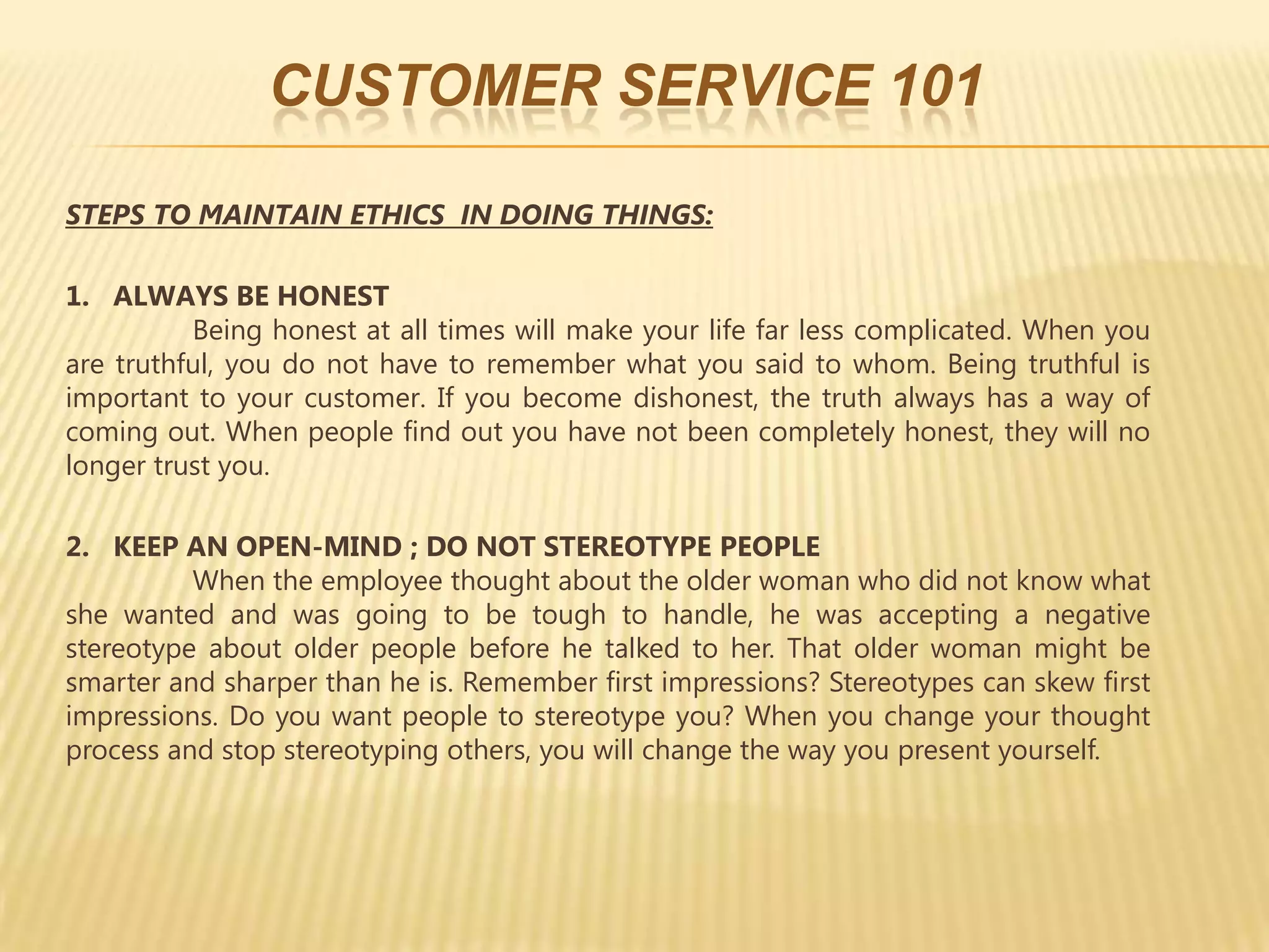 CUSTOMER SERVICE 101

STEPS TO MAINTAIN ETHICS IN DOING THINGS:

1. ALWAYS BE HONEST
          Being honest at all times will make your life far less complicated. When you
are truthful, you do not have to remember what you said to whom. Being truthful is
important to your customer. If you become dishonest, the truth always has a way of
coming out. When people find out you have not been completely honest, they will no
longer trust you.

2. KEEP AN OPEN-MIND ; DO NOT STEREOTYPE PEOPLE
          When the employee thought about the older woman who did not know what
she wanted and was going to be tough to handle, he was accepting a negative
stereotype about older people before he talked to her. That older woman might be
smarter and sharper than he is. Remember first impressions? Stereotypes can skew first
impressions. Do you want people to stereotype you? When you change your thought
process and stop stereotyping others, you will change the way you present yourself.
 