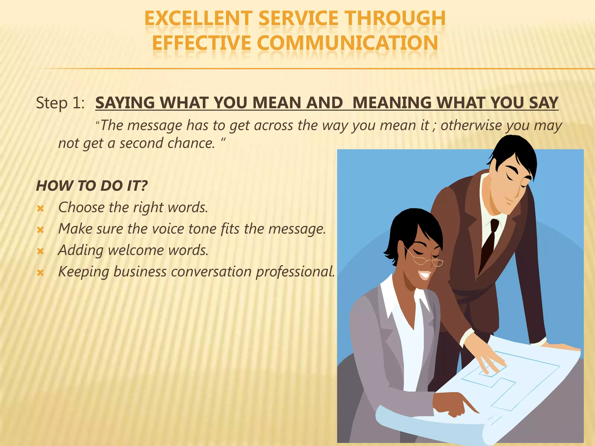 EXCELLENT SERVICE THROUGH
                 EFFECTIVE COMMUNICATION

Step 1: SAYING WHAT YOU MEAN AND MEANING WHAT YOU SAY
        “The message has to get across the way you mean it ; otherwise you may
   not get a second chance. “

HOW TO DO IT?
 Choose the right words.

 Make sure the voice tone fits the message.

 Adding welcome words.

 Keeping business conversation professional.
 