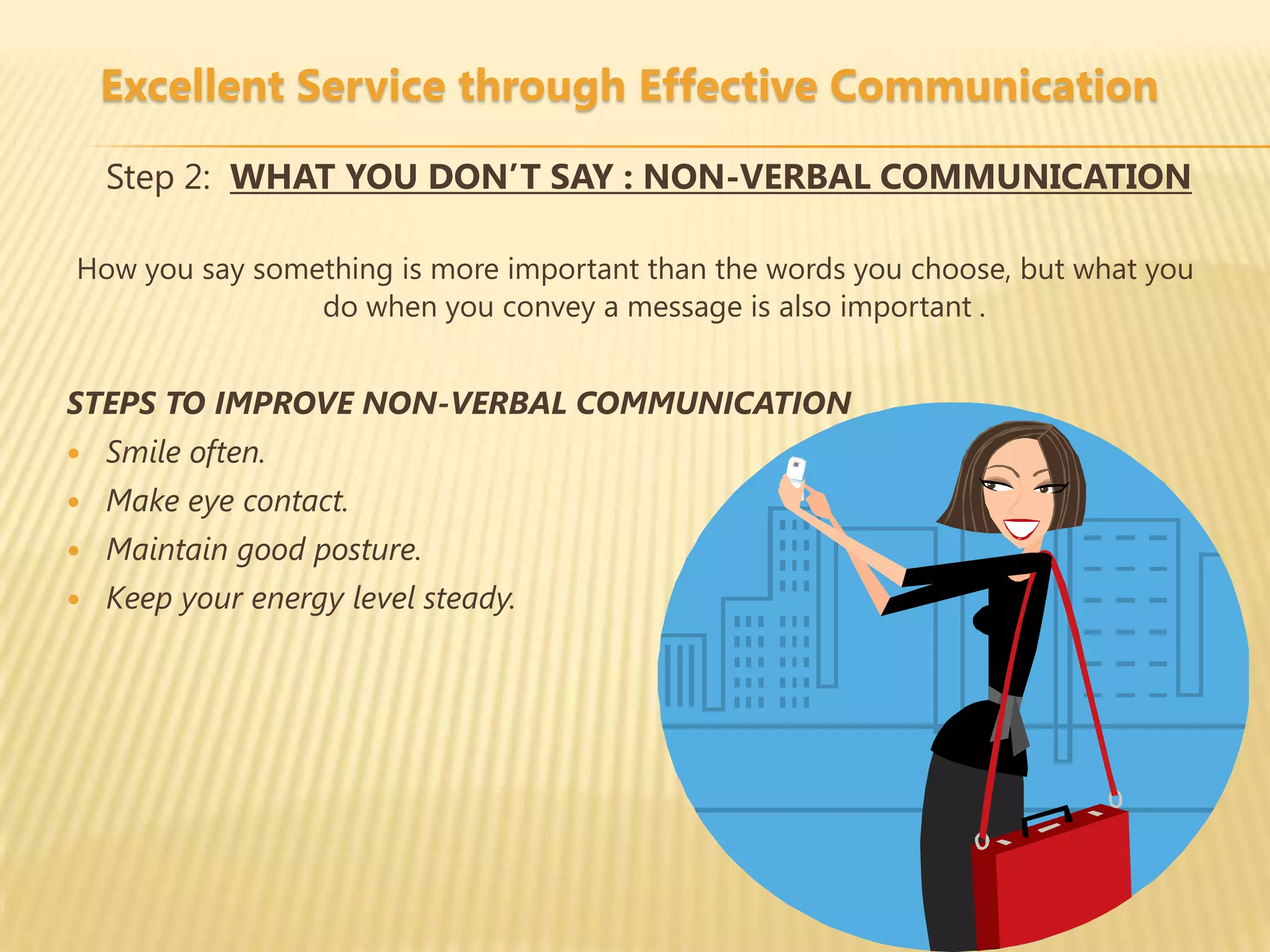 Excellent Service through Effective Communication

    Step 2: WHAT YOU DON’T SAY : NON-VERBAL COMMUNICATION

How you say something is more important than the words you choose, but what you
                do when you convey a message is also important .


STEPS TO IMPROVE NON-VERBAL COMMUNICATION
   Smile often.
   Make eye contact.
   Maintain good posture.
   Keep your energy level steady.
 
