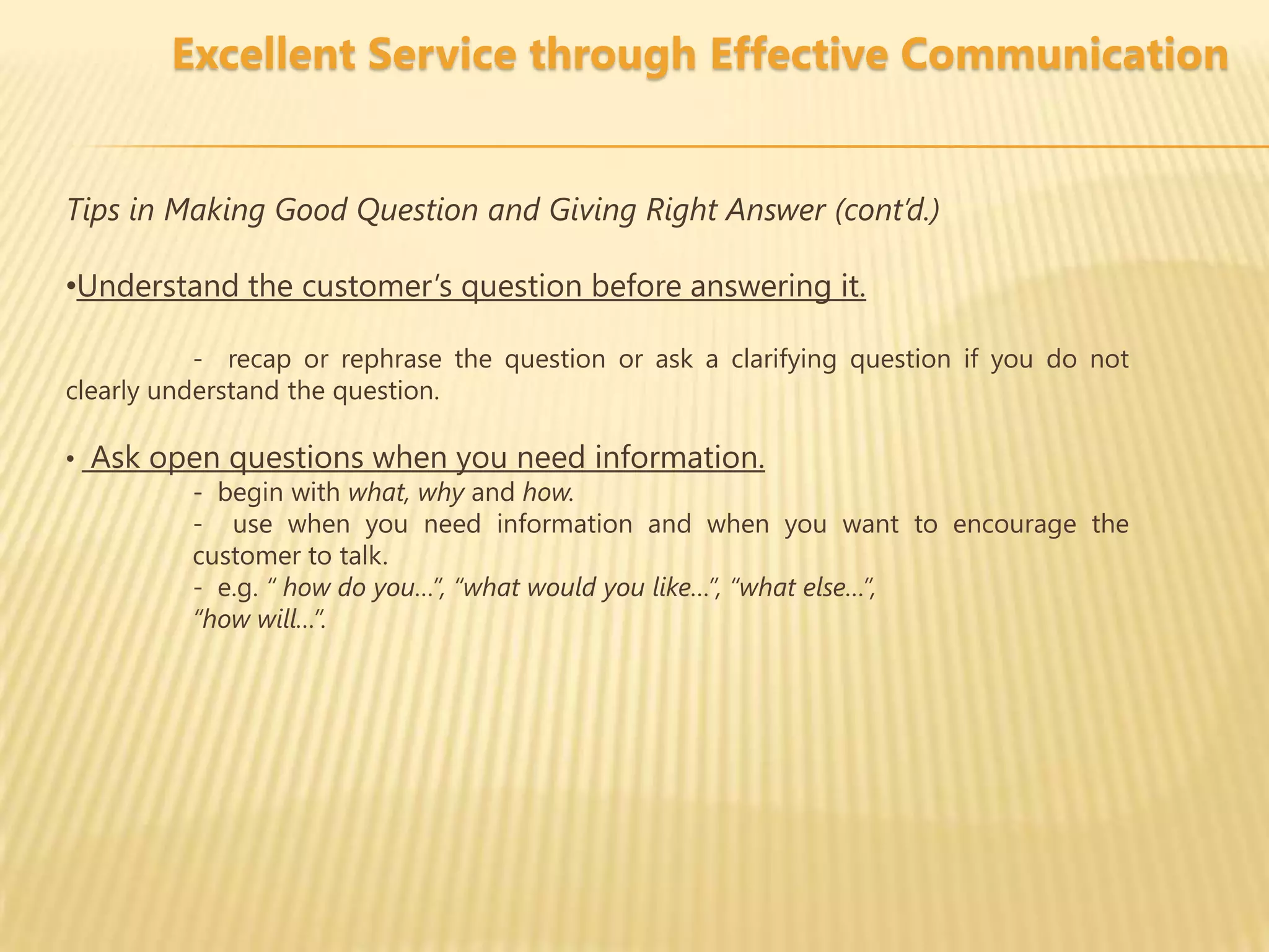 Excellent Service through Effective Communication


Tips in Making Good Question and Giving Right Answer (cont’d.)

•Understand the customer’s question before answering it.

           - recap or rephrase the question or ask a clarifying question if you do not
clearly understand the question.

• Ask open questions when you need information.
        - begin with what, why and how.
        - use when you need information and when you want to encourage the
        customer to talk.
        - e.g. “ how do you…”, “what would you like…”, “what else…”,
        “how will…”.
 