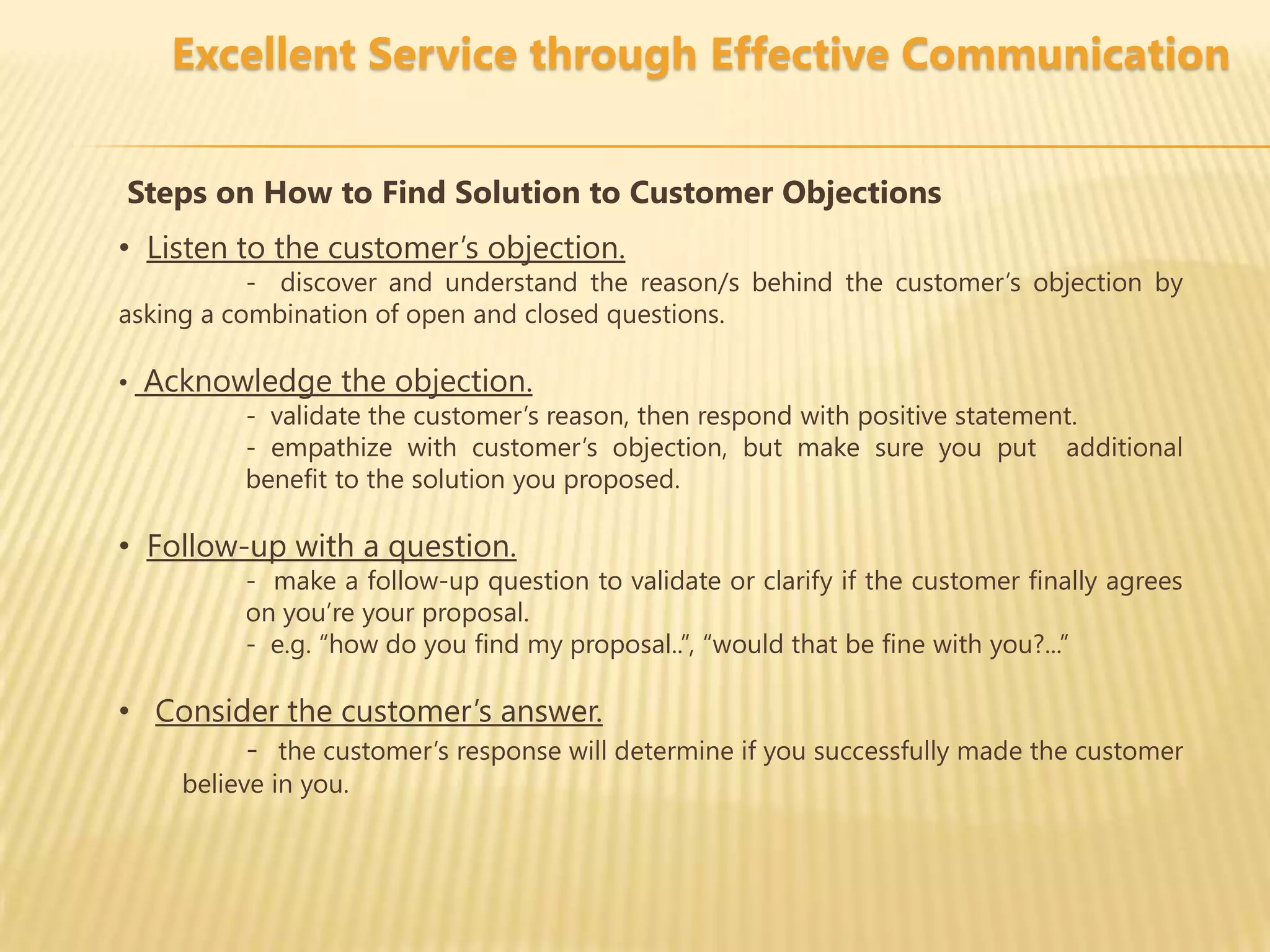 Excellent Service through Effective Communication


Steps on How to Find Solution to Customer Objections
• Listen to the customer’s objection.
           - discover and understand the reason/s behind the customer’s objection by
asking a combination of open and closed questions.

• Acknowledge the objection.
        - validate the customer’s reason, then respond with positive statement.
        - empathize with customer’s objection, but make sure you put additional
        benefit to the solution you proposed.

• Follow-up with a question.
          - make a follow-up question to validate or clarify if the customer finally agrees
          on you’re your proposal.
          - e.g. “how do you find my proposal..”, “would that be fine with you?...”

• Consider the customer’s answer.
        - the customer’s response will determine if you successfully made the customer
     believe in you.
 