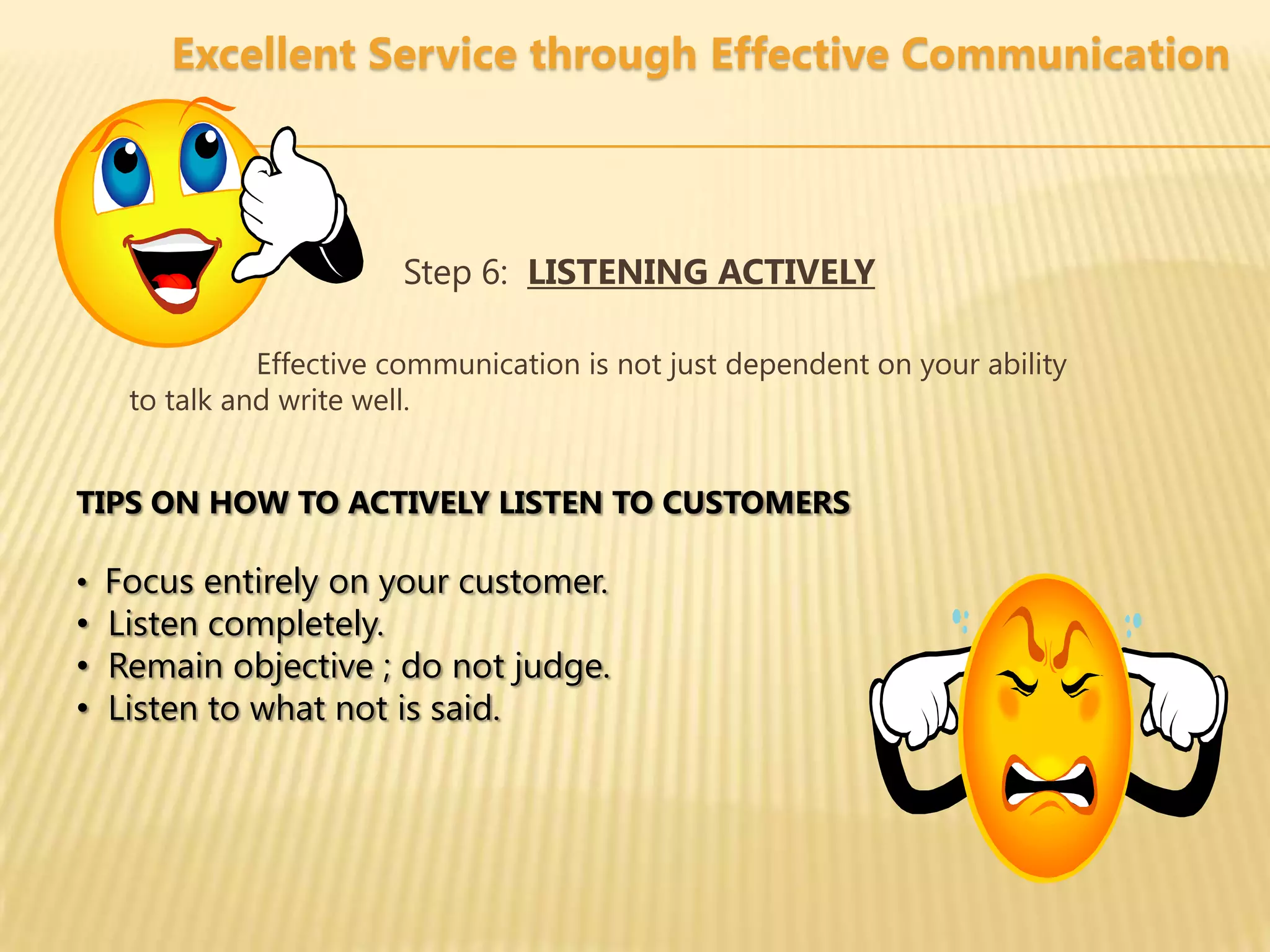 Excellent Service through Effective Communication



                       Step 6: LISTENING ACTIVELY

             Effective communication is not just dependent on your ability
   to talk and write well.


TIPS ON HOW TO ACTIVELY LISTEN TO CUSTOMERS

• Focus entirely on your customer.
• Listen completely.
• Remain objective ; do not judge.
• Listen to what not is said.
 