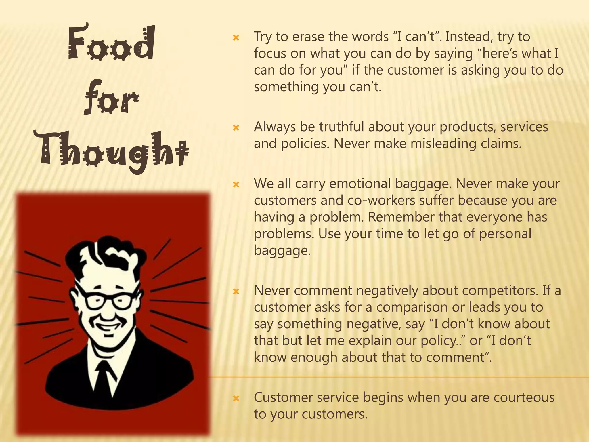 Food        Try to erase the words “I can’t”. Instead, try to
              focus on what you can do by saying “here’s what I
              can do for you” if the customer is asking you to do

  for
              something you can’t.

              Always be truthful about your products, services

Thought
          
              and policies. Never make misleading claims.

             We all carry emotional baggage. Never make your
              customers and co-workers suffer because you are
              having a problem. Remember that everyone has
              problems. Use your time to let go of personal
              baggage.

             Never comment negatively about competitors. If a
              customer asks for a comparison or leads you to
              say something negative, say “I don’t know about
              that but let me explain our policy..” or “I don’t
              know enough about that to comment”.

             Customer service begins when you are courteous
              to your customers.
 