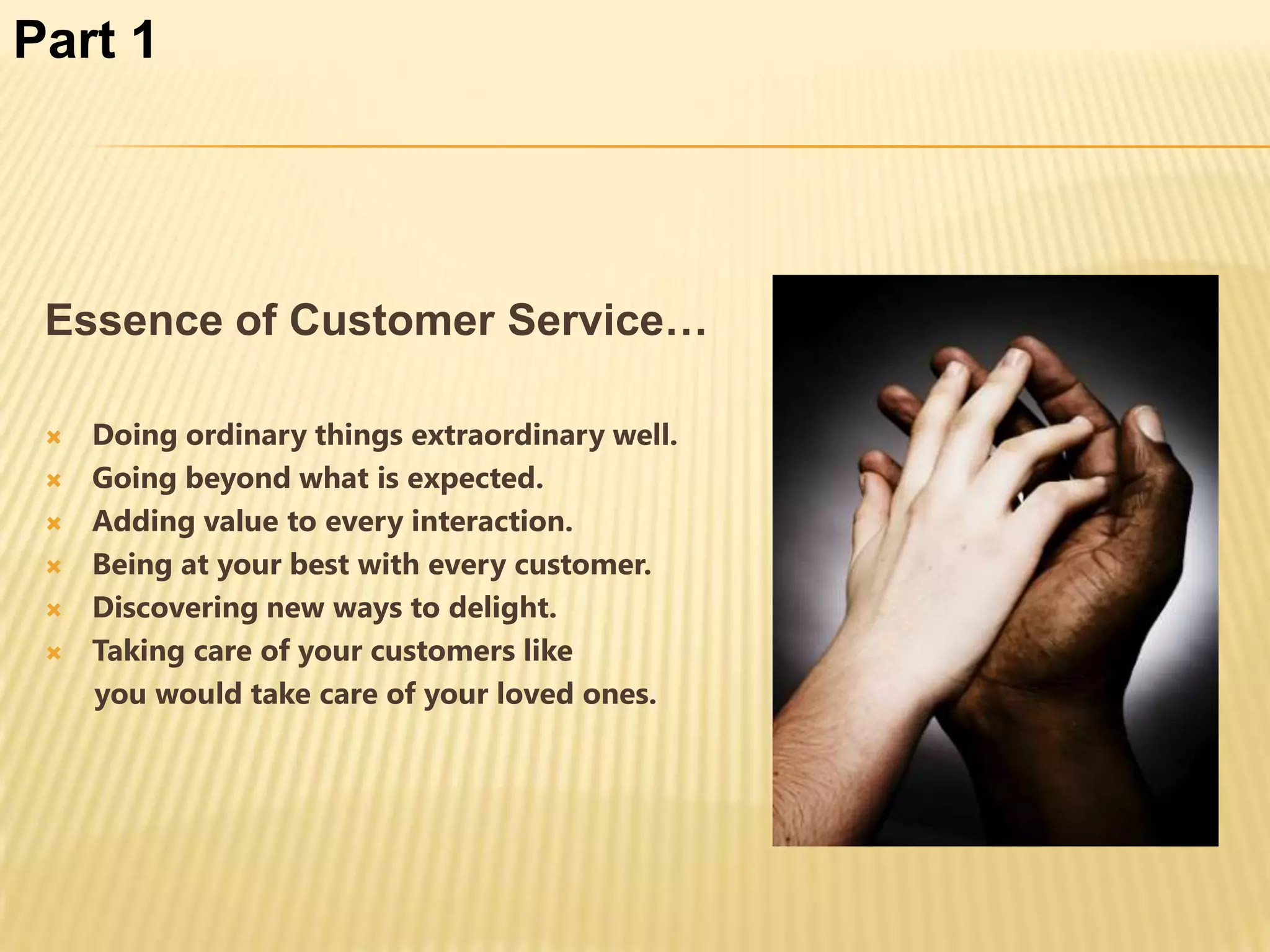 Part 1




 Essence of Customer Service…

    Doing ordinary things extraordinary well.
    Going beyond what is expected.
    Adding value to every interaction.
    Being at your best with every customer.
    Discovering new ways to delight.
    Taking care of your customers like
     you would take care of your loved ones.
 