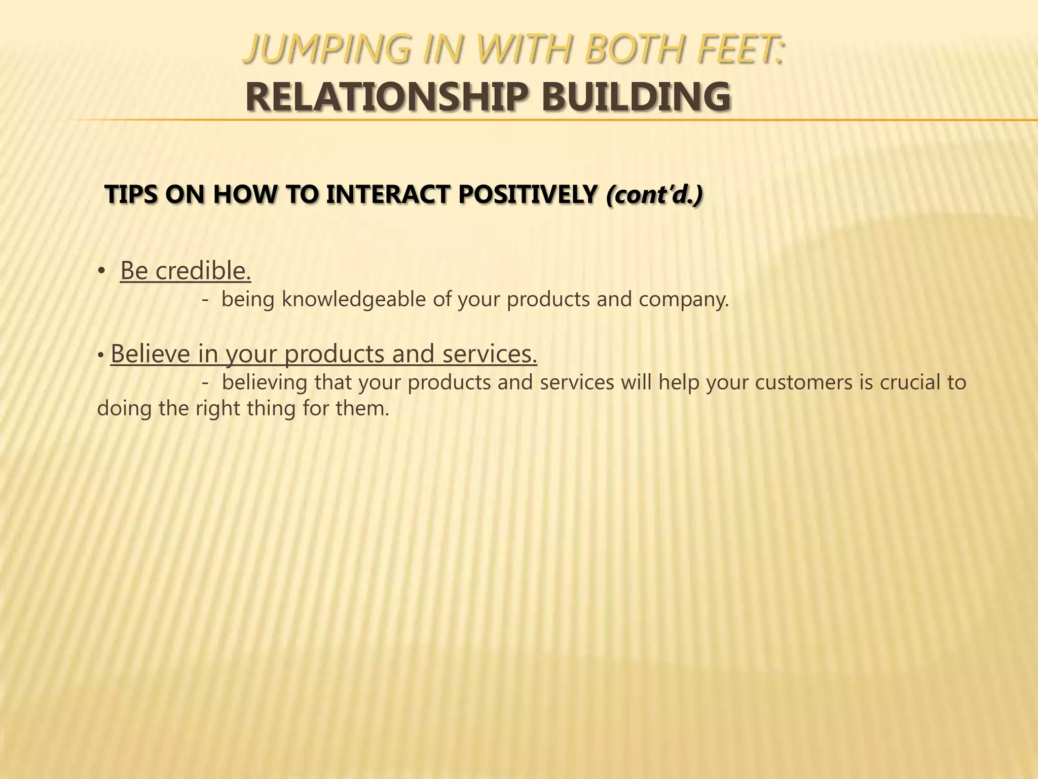JUMPING IN WITH BOTH FEET:
               RELATIONSHIP BUILDING

TIPS ON HOW TO INTERACT POSITIVELY (cont’d.)

• Be credible.
           - being knowledgeable of your products and company.

• Believe in your products and services.
           - believing that your products and services will help your customers is crucial to
doing the right thing for them.
 