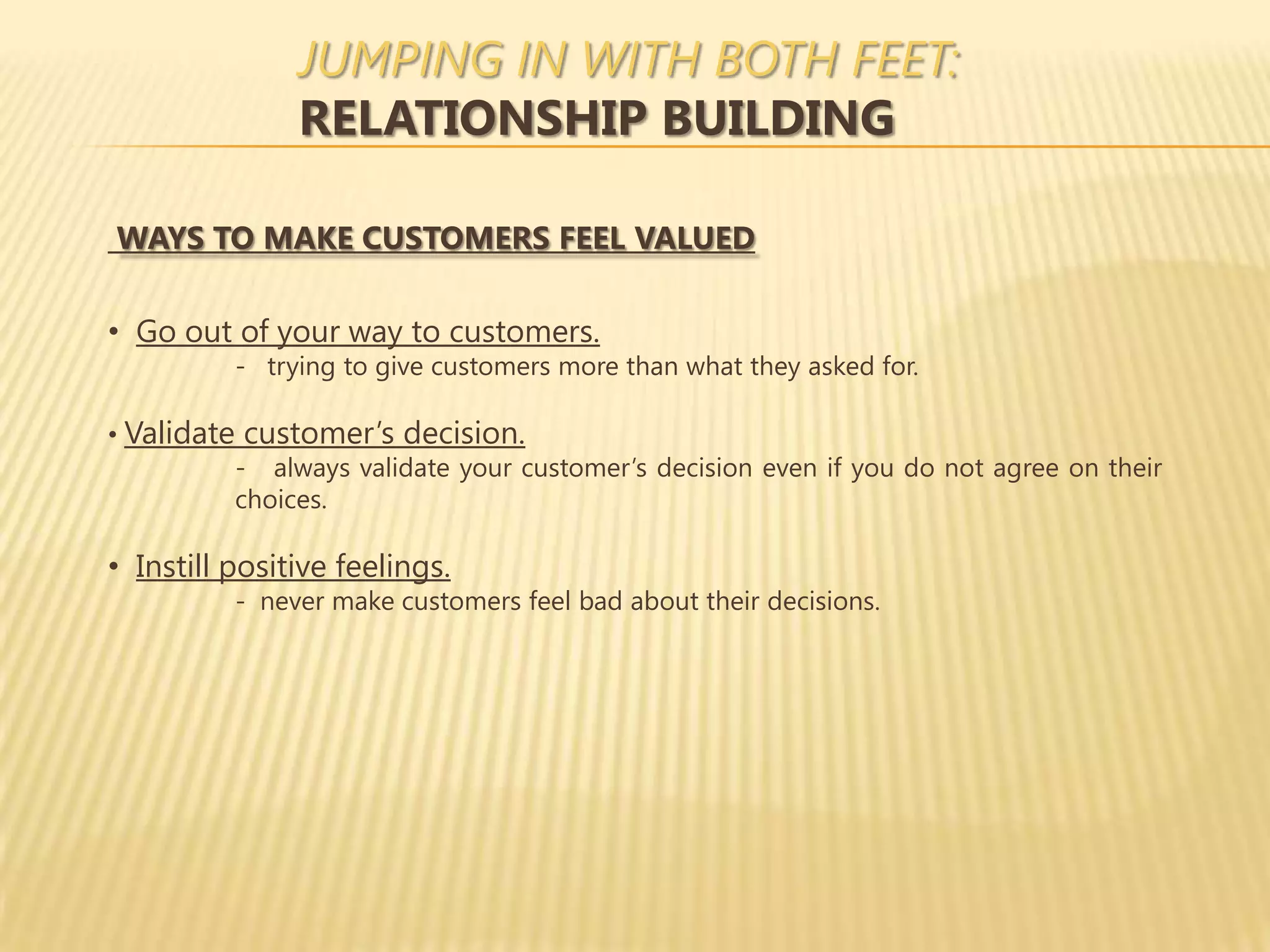 JUMPING IN WITH BOTH FEET:
               RELATIONSHIP BUILDING

WAYS TO MAKE CUSTOMERS FEEL VALUED

• Go out of your way to customers.
          - trying to give customers more than what they asked for.

• Validate customer’s decision.
          - always validate your customer’s decision even if you do not agree on their
          choices.

• Instill positive feelings.
          - never make customers feel bad about their decisions.
 