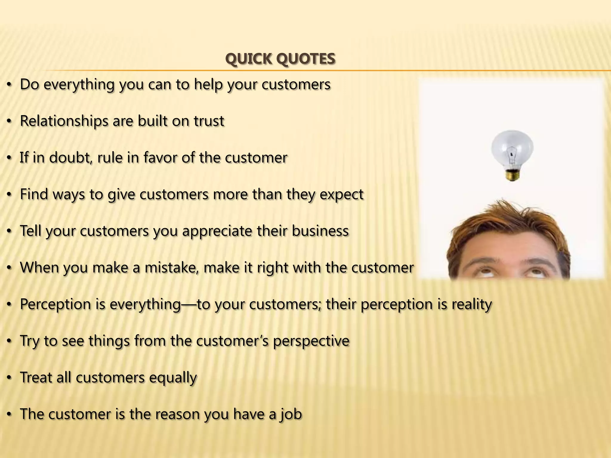 QUICK QUOTES
• Do everything you can to help your customers

• Relationships are built on trust

• If in doubt, rule in favor of the customer

• Find ways to give customers more than they expect

• Tell your customers you appreciate their business

• When you make a mistake, make it right with the customer

• Perception is everything—to your customers; their perception is reality

• Try to see things from the customer’s perspective

• Treat all customers equally

• The customer is the reason you have a job
 