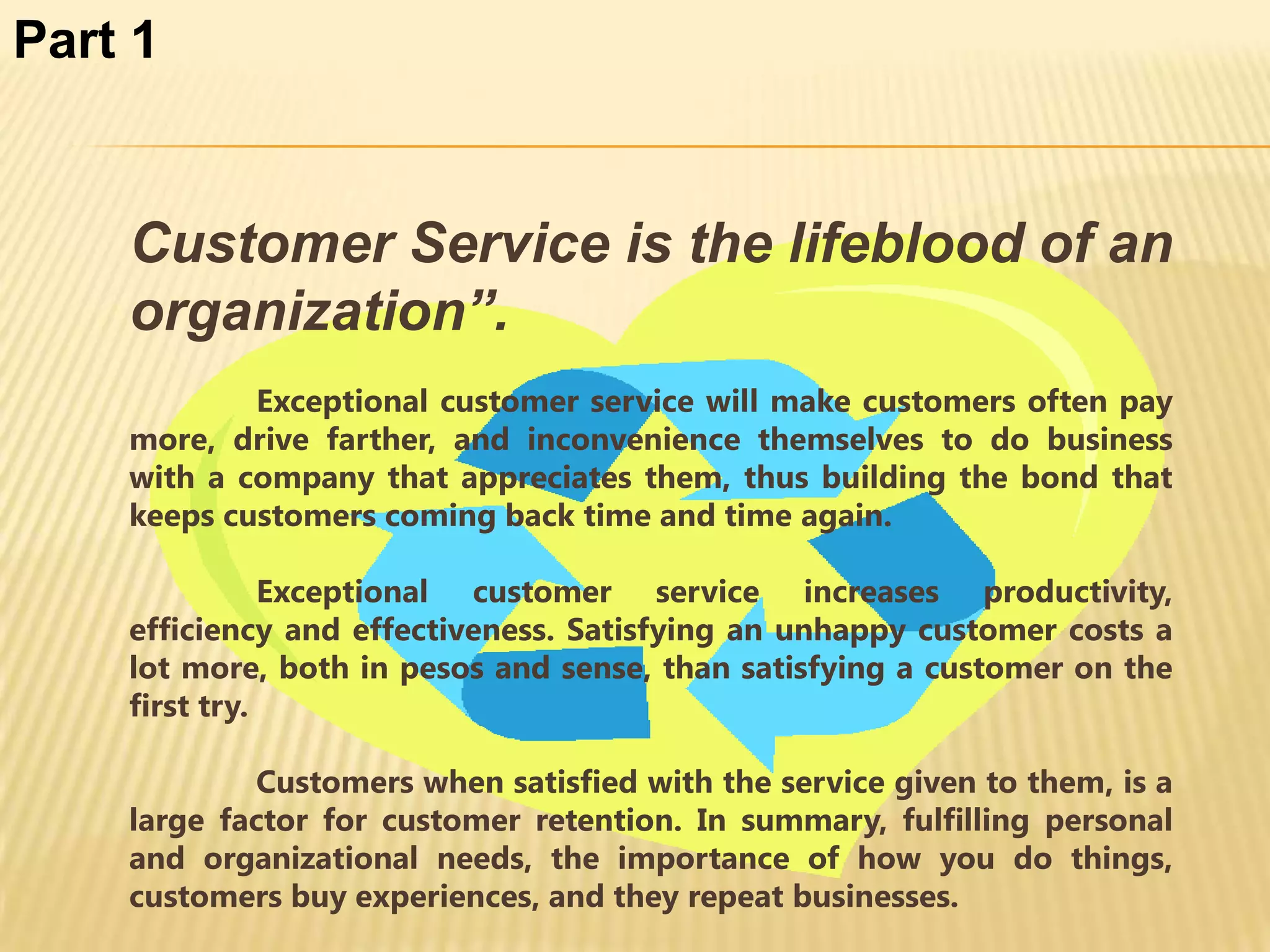 Part 1


    Customer Service is the lifeblood of an
    organization”.
            Exceptional customer service will make customers often pay
    more, drive farther, and inconvenience themselves to do business
    with a company that appreciates them, thus building the bond that
    keeps customers coming back time and time again.

               Exceptional customer service increases productivity,
    efficiency and effectiveness. Satisfying an unhappy customer costs a
    lot more, both in pesos and sense, than satisfying a customer on the
    first try.

            Customers when satisfied with the service given to them, is a
    large factor for customer retention. In summary, fulfilling personal
    and organizational needs, the importance of how you do things,
    customers buy experiences, and they repeat businesses.
 