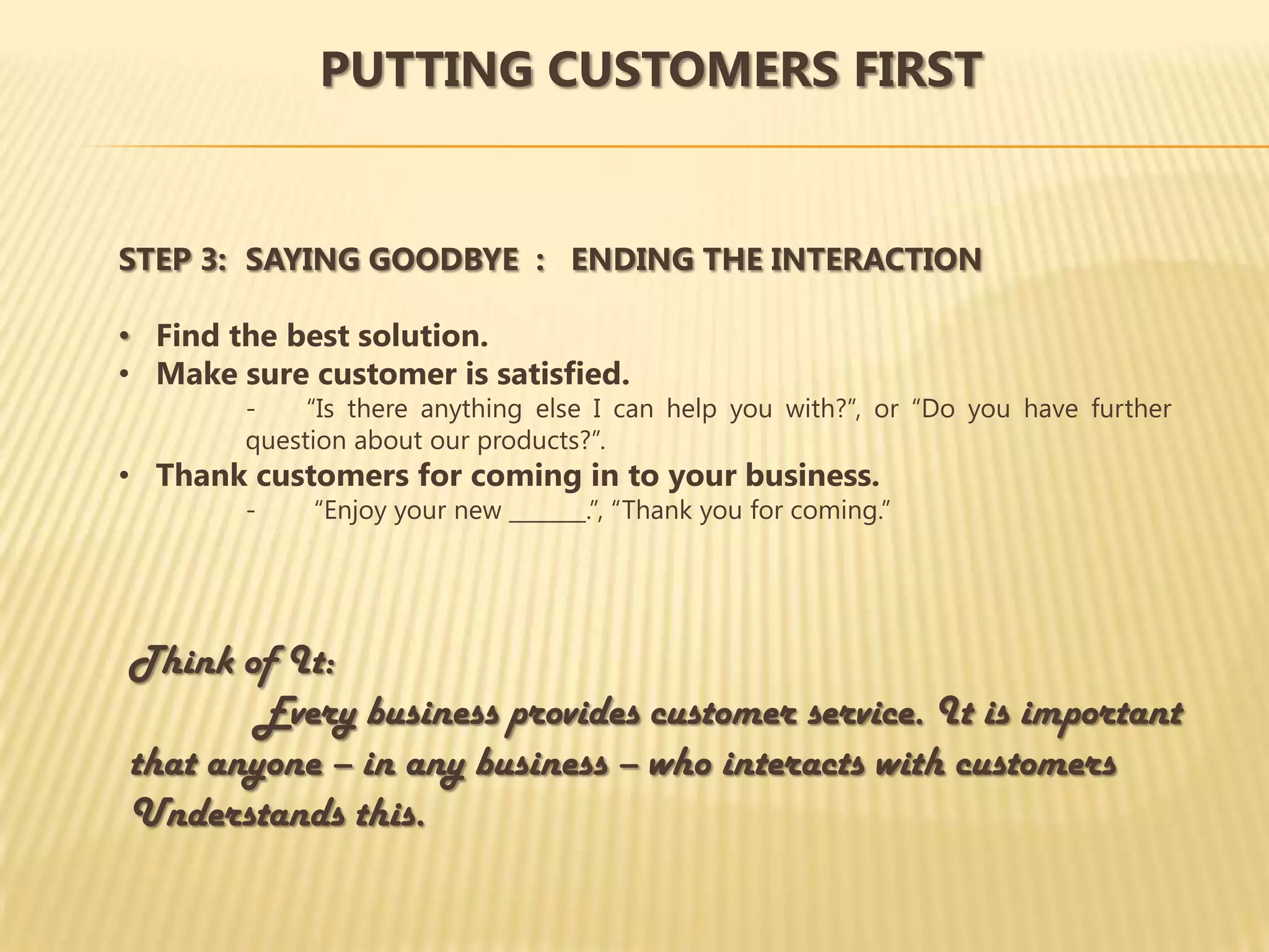 PUTTING CUSTOMERS FIRST


STEP 3: SAYING GOODBYE : ENDING THE INTERACTION

• Find the best solution.
• Make sure customer is satisfied.
        -    “Is there anything else I can help you with?”, or “Do you have further
        question about our products?”.
• Thank customers for coming in to your business.
        -    “Enjoy your new _______.”, “Thank you for coming.”




Think of It:
       Every business provides customer service. It is important
that anyone – in any business – who interacts with customers
Understands this.
 