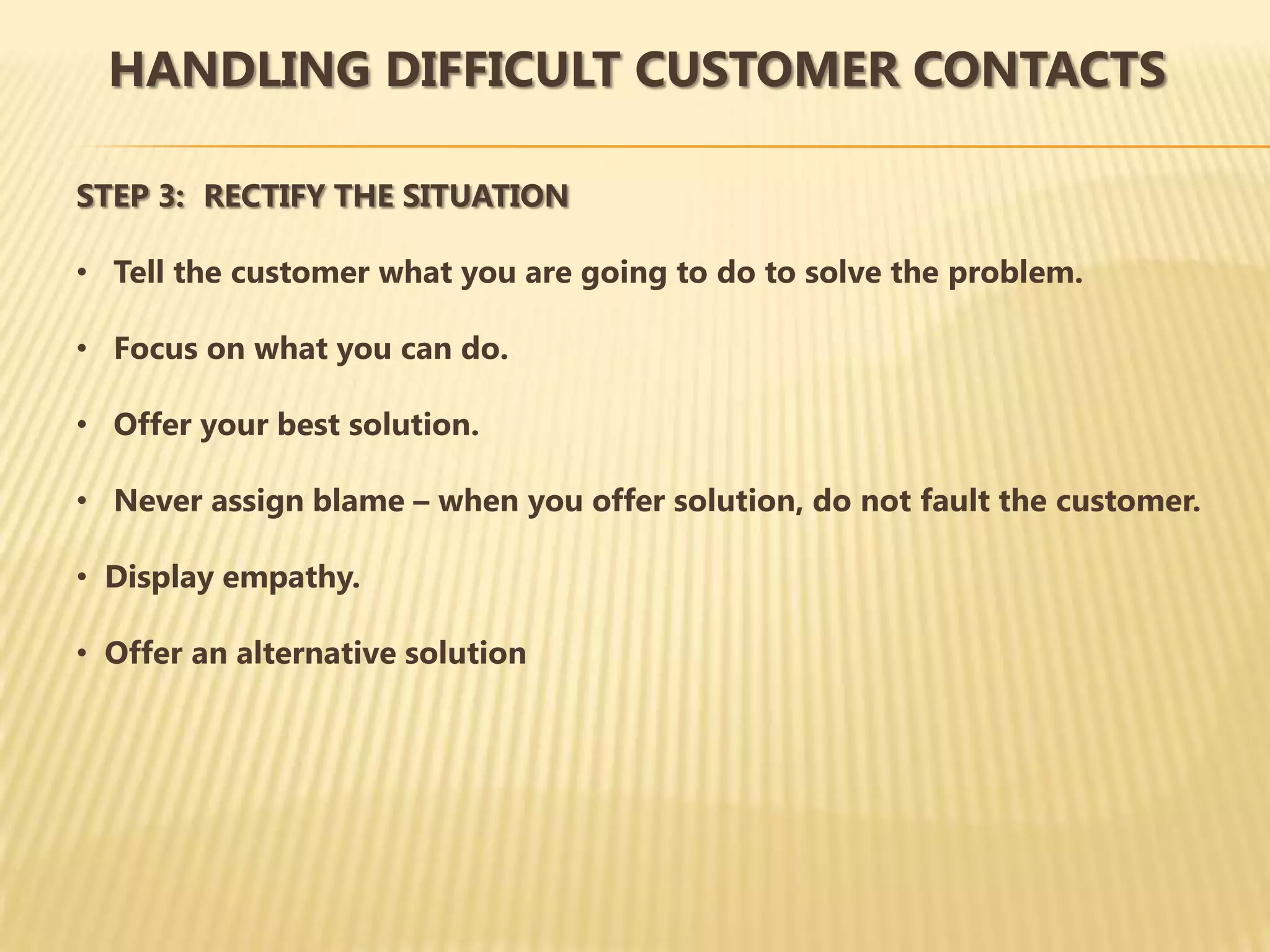 HANDLING DIFFICULT CUSTOMER CONTACTS

STEP 3: RECTIFY THE SITUATION

• Tell the customer what you are going to do to solve the problem.

• Focus on what you can do.

• Offer your best solution.

• Never assign blame – when you offer solution, do not fault the customer.

• Display empathy.

• Offer an alternative solution
 