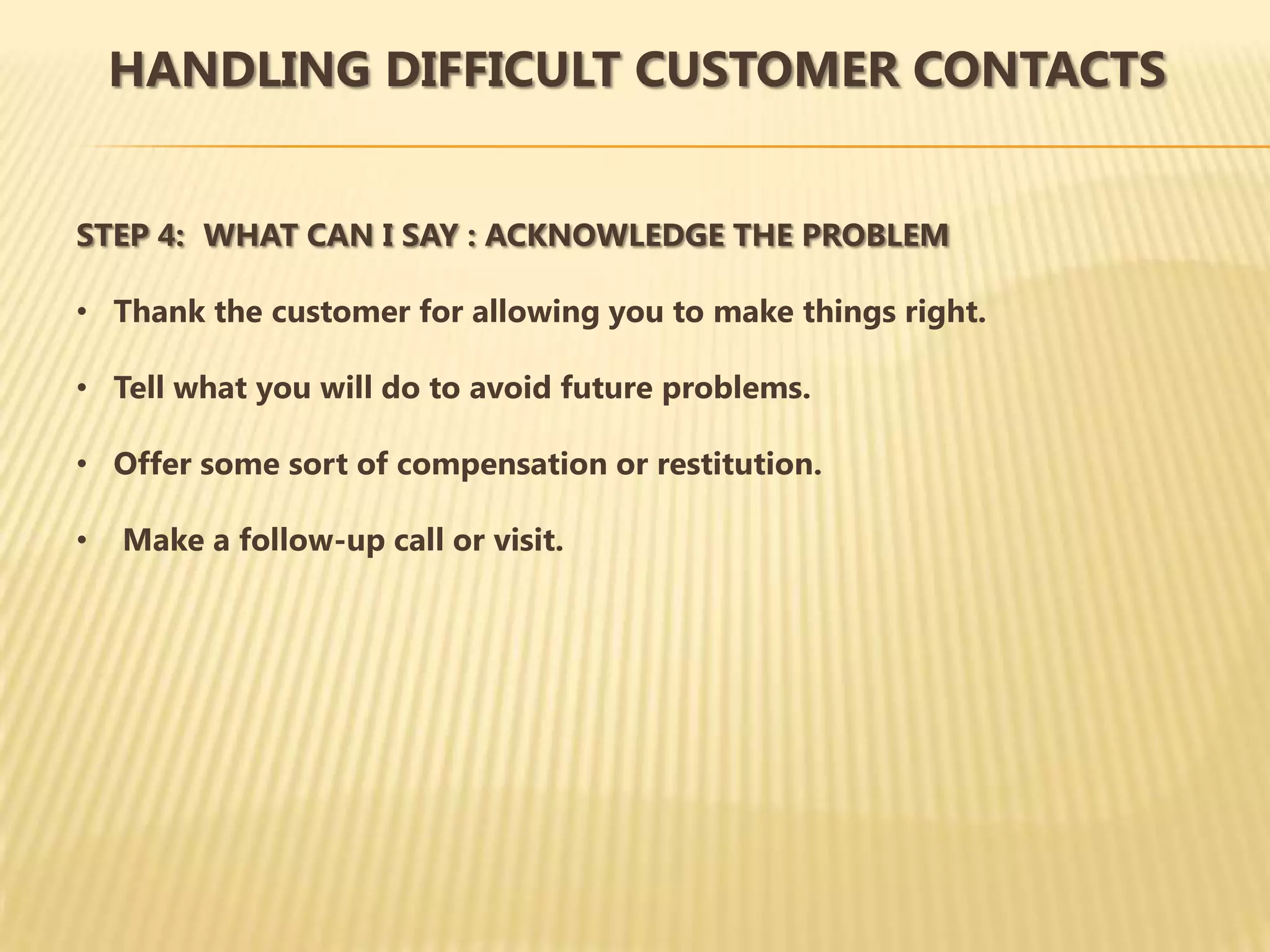 HANDLING DIFFICULT CUSTOMER CONTACTS


STEP 4: WHAT CAN I SAY : ACKNOWLEDGE THE PROBLEM

• Thank the customer for allowing you to make things right.

• Tell what you will do to avoid future problems.

• Offer some sort of compensation or restitution.

•   Make a follow-up call or visit.
 
