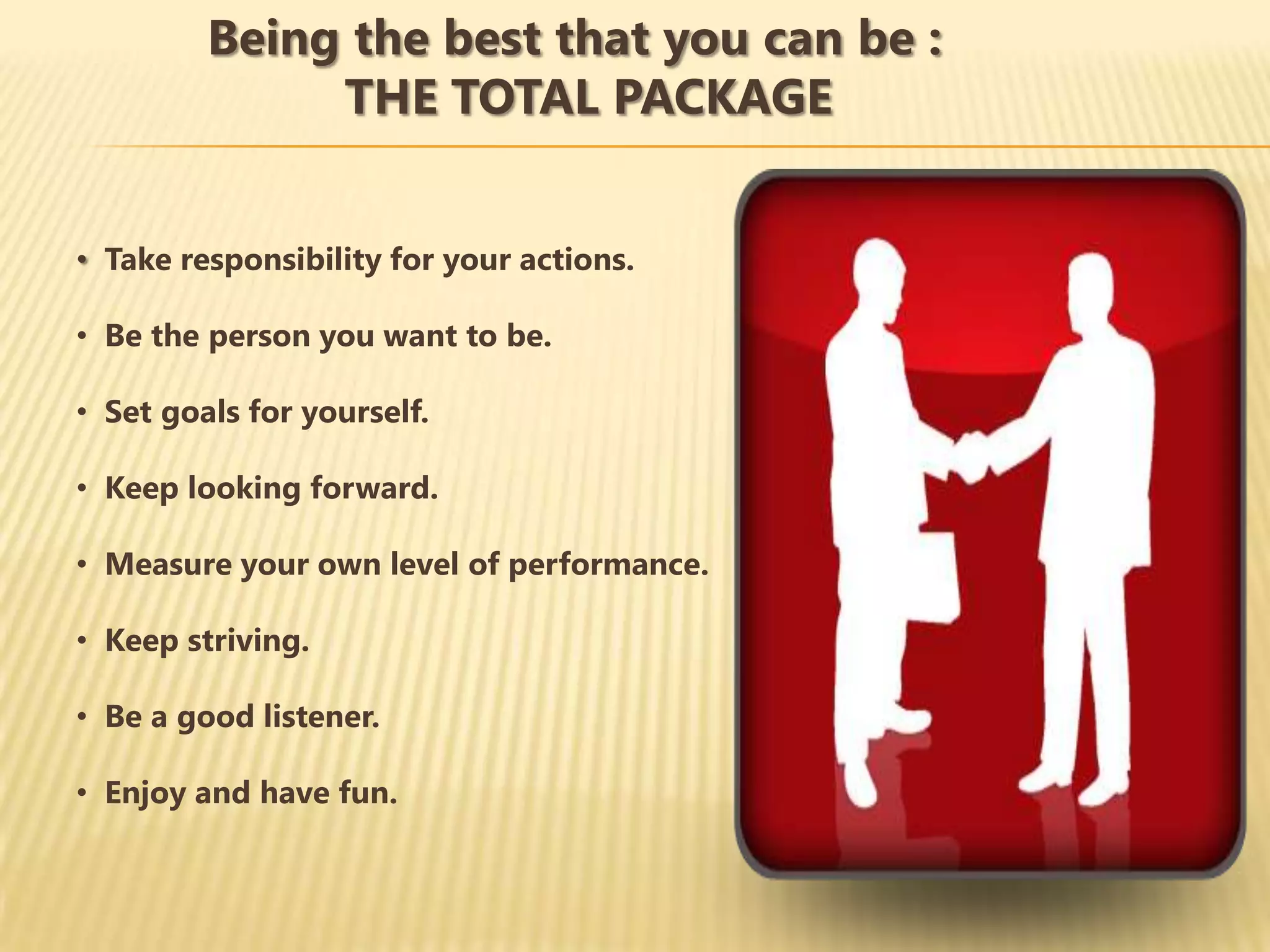 Being the best that you can be :
              THE TOTAL PACKAGE


• Take responsibility for your actions.

• Be the person you want to be.

• Set goals for yourself.

• Keep looking forward.

• Measure your own level of performance.

• Keep striving.

• Be a good listener.

• Enjoy and have fun.
 