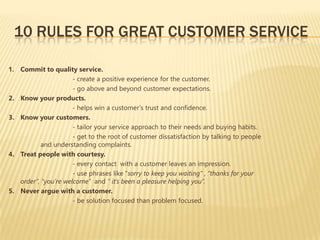 10 RULES FOR GREAT CUSTOMER SERVICE

1. Commit to quality service.
                      - create a positive experience for the customer.
                      - go above and beyond customer expectations.
2. Know your products.
                      - helps win a customer’s trust and confidence.
3. Know your customers.
                      - tailor your service approach to their needs and buying habits.
                      - get to the root of customer dissatisfaction by talking to people
           and understanding complaints.
4. Treat people with courtesy.
                      - every contact with a customer leaves an impression.
                      - use phrases like “sorry to keep you waiting” , “thanks for your
   order”, “you’re welcome” and “ it’s been a pleasure helping you”.
5. Never argue with a customer.
                      - be solution focused than problem focused.
                      -
 