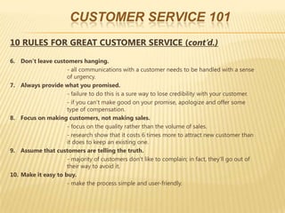 CUSTOMER SERVICE 101
10 RULES FOR GREAT CUSTOMER SERVICE (cont’d.)

6. Don’t leave customers hanging.
                     - all communications with a customer needs to be handled with a sense
                     of urgency.
7. Always provide what you promised.
                     - failure to do this is a sure way to lose credibility with your customer.
                     - if you can’t make good on your promise, apologize and offer some
                     type of compensation.
8. Focus on making customers, not making sales.
                     - focus on the quality rather than the volume of sales.
                     - research show that it costs 6 times more to attract new customer than
                     it does to keep an existing one.
9. Assume that customers are telling the truth.
                     - majority of customers don’t like to complain; in fact, they’ll go out of
                     their way to avoid it.
10. Make it easy to buy.
                     - make the process simple and user-friendly.
 
