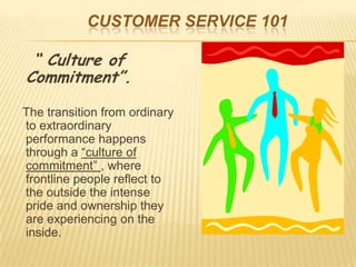 CUSTOMER SERVICE 101

 “ Culture of
Commitment”.

The transition from ordinary
to extraordinary
performance happens
through a “culture of
commitment” , where
frontline people reflect to
the outside the intense
pride and ownership they
are experiencing on the
inside.
 