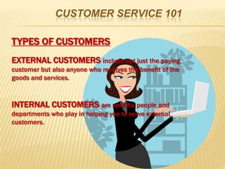 CUSTOMER SERVICE 101

TYPES OF CUSTOMERS
EXTERNAL CUSTOMERS include not just the paying
customer but also anyone who receives the benefit of the
goods and services.


INTERNAL CUSTOMERS are specific people and
departments who play in helping you to serve external
customers.
 