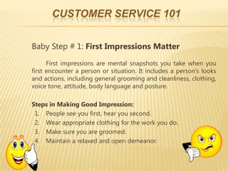 CUSTOMER SERVICE 101


Baby Step # 1: First Impressions Matter
      First impressions are mental snapshots you take when you
first encounter a person or situation. It includes a person’s looks
and actions, including general grooming and cleanliness, clothing,
voice tone, attitude, body language and posture.

Steps in Making Good Impression:
 1. People see you first, hear you second.
 2. Wear appropriate clothing for the work you do.
 3. Make sure you are groomed.
 4. Maintain a relaxed and open demeanor.
 