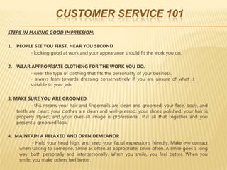 CUSTOMER SERVICE 101
STEPS IN MAKING GOOD IMPRESSION:

1. PEOPLE SEE YOU FIRST, HEAR YOU SECOND
        - looking good at work and your appearance should fit the work you do.

2. WEAR APPROPRIATE CLOTHING FOR THE WORK YOU DO.
       - wear the type of clothing that fits the personality of your business.
       - always lean towards dressing conservatively if you are unsure of what is
       suitable to your job.

3. MAKE SURE YOU ARE GROOMED
           - this means your hair and fingernails are clean and groomed; your face, body, and
    teeth are clean; your clothes are clean and well-pressed; your shoes polished, your hair is
    properly styled; and your over-all image is professional. Put all that together and you
    present a groomed look.

4. MAINTAIN A RELAXED AND OPEN DEMEANOR
           - Hold your head high, and keep your facial expressions friendly. Make eye contact
    when talking to someone. Smile as often as appropriate; smile often. A smile goes a long
    way, both personally and interpersonally. When you smile, you feel better. When you
    smile, you make others feel better.
 
