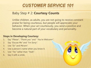 CUSTOMER SERVICE 101
         Baby Step # 2: Courtesy Counts
         Unlike children, as adults, you are not going to receive constant
         praise for being courteous, but people will appreciate your
         behavior. When your act courteously, you send a positive and
         become a natural part of your vocabulary and personality.

Steps in Developing Courtesy:
1.   Say “Please”, “Thank you” and “ You’re Welcome”.
2.   Say “Excuse Me” and “I’m Sorry”.
3.   Use “Sir” and Ma’am”.
4.   Use a person’s name when you know it.
5.   Use “Yes” rather than “Yeah”.
6.   Say it with a smile.
 