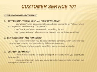 CUSTOMER SERVICE 101
STEPS IN DEVELOPING COURTESY:

1. SAY “PLEASE”, “THANK YOU” and “YOU’RE WELCOME”
           - say “please” when asking something and also learned to say “please” when
   you responded to others (e.g. “Yes, please”).
          - say “thank you” when someone did something for you.
          - say “you’re welcome” when someone thanked you for doing something.

2. SAY “EXCUSE ME” AND “I’M SORRY”
          - say “excuse me” when you do not understand someone, when someone was
     on your way, or when you inadvertently did something wrong;
          - say “I’m sorry” when you did something wrong or made a mistake.

3. USE “SIR” OR “MA’AM”
         - even if these words are signs of respect, be careful how you accentuate
   these words.
         - wrong emphasis can make you sound sarcastic, however, right emphasis can
   make you sound respectful.
 