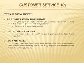 CUSTOMER SERVICE 101

STEPS IN DEVELOPING COURTESY:

4.   USE A PERSON’S NAME WHEN YOU KNOW IT
           - everyone enjoys hearing his / her name, so if you know your customer’s name
     use it. Also be sure to give your customer your name.
           - always try to practice name re-calling.

5.   USE “YES” RATHER THAN “YEAH”
          -   use “Yes” instead of “yeah” to sound professional, intellectual and
          respectful.

6.   SAY IT WITH A SMILE
           In today’s fast-paced world, smiling when you speak does come across loud and
     clear. Whether you are speaking face-to-face or by telephone, our customer will see
     or hear the smile in your voice.
 