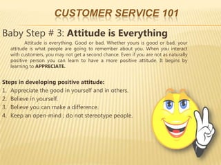 CUSTOMER SERVICE 101
Baby Step # 3: Attitude is Everything
          Attitude is everything. Good or bad. Whether yours is good or bad, your
   attitude is what people are going to remember about you. When you interact
   with customers, you may not get a second chance. Even if you are not as naturally
   positive person you can learn to have a more positive attitude. It begins by
   learning to APPRECIATE.


Steps in developing positive attitude:
1. Appreciate the good in yourself and in others.
2. Believe in yourself.
3. Believe you can make a difference.
4. Keep an open-mind ; do not stereotype people.
 