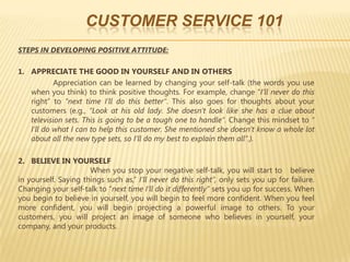 CUSTOMER SERVICE 101
STEPS IN DEVELOPING POSITIVE ATTITUDE:

1. APPRECIATE THE GOOD IN YOURSELF AND IN OTHERS
            Appreciation can be learned by changing your self-talk (the words you use
    when you think) to think positive thoughts. For example, change “I’ll never do this
    right” to “next time I’ll do this better”. This also goes for thoughts about your
    customers (e.g., “Look at his old lady. She doesn’t look like she has a clue about
    television sets. This is going to be a tough one to handle”. Change this mindset to “
    I’ll do what I can to help this customer. She mentioned she doesn’t know a whole lot
    about all the new type sets, so I’ll do my best to explain them all”.).

2. BELIEVE IN YOURSELF
                      When you stop your negative self-talk, you will start to believe
in yourself. Saying things such as,” I’ll never do this right”, only sets you up for failure.
Changing your self-talk to “next time I’ll do it differently” sets you up for success. When
you begin to believe in yourself, you will begin to feel more confident. When you feel
more confident, you will begin projecting a powerful image to others. To your
customers, you will project an image of someone who believes in yourself, your
company, and your products.
 