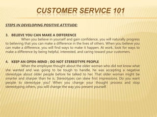 CUSTOMER SERVICE 101
STEPS IN DEVELOPING POSITIVE ATTITUDE:

3. BELIEVE YOU CAN MAKE A DIFFERENCE
           When you believe in yourself and gain confidence, you will naturally progress
to believing that you can make a difference in the lives of others. When you believe you
can make a difference, you will find ways to make it happen. At work, look for ways to
make a difference by being helpful, interested, and caring toward your customers.

4. KEEP AN OPEN-MIND ; DO NOT STEREOTYPE PEOPLE
          When the employee thought about the older woman who did not know what
she wanted and was going to be tough to handle, he was accepting a negative
stereotype about older people before he talked to her. That older woman might be
smarter and sharper than he is. Stereotypes can skew first impressions. Do you want
people to stereotype you? When you change your thought process and stop
stereotyping others, you will change the way you present yourself.
 