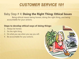 CUSTOMER SERVICE 101

Baby Step # 4: Doing the Right Thing: Ethical Issues
          Being ethical means being honest, doing the right thing, and being
     accountable for your actions.


Steps to develop ethical ways of doing things:
1.   Always be honest.
2.   Do the right thing.
3.   Do what you say when you say you will.
4.   Be accountable for your actions.
 