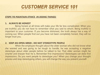 CUSTOMER SERVICE 101

STEPS TO MAINTAIN ETHICS IN DOING THINGS:

1. ALWAYS BE HONEST
          Being honest at all times will make your life far less complicated. When you
are truthful, you do not have to remember what you said to whom. Being truthful is
important to your customer. If you become dishonest, the truth always has a way of
coming out. When people find out you have not been completely honest, they will no
longer trust you.

2. KEEP AN OPEN-MIND ; DO NOT STEREOTYPE PEOPLE
          When the employee thought about the older woman who did not know what
she wanted and was going to be tough to handle, he was accepting a negative
stereotype about older people before he talked to her. That older woman might be
smarter and sharper than he is. Remember first impressions? Stereotypes can skew first
impressions. Do you want people to stereotype you? When you change your thought
process and stop stereotyping others, you will change the way you present yourself.
 