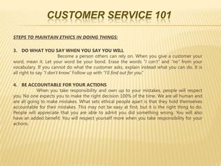CUSTOMER SERVICE 101

STEPS TO MAINTAIN ETHICS IN DOING THINGS:

3. DO WHAT YOU SAY WHEN YOU SAY YOU WILL
                         Become a person others can rely on. When you give a customer your
word, mean it. Let your word be your bond. Erase the words “I can’t” and “no” from your
vocabulary. If you cannot do what the customer asks, explain instead what you can do. It is
all right to say “I don’t know.” Follow up with “I’ll find out for you.”

4. BE ACCOUNTABLE FOR YOUR ACTIONS
            When you take responsibility and own up to your mistakes, people will respect
you. No one expects you to make the right decision 100% of the time. We are all human and
are all going to make mistakes. What sets ethical people apart is that they hold themselves
accountable for their mistakes. This may not be easy at first, but it is the right thing to do.
People will appreciate that you are able to admit you did something wrong. You will also
have an added benefit: You will respect yourself more when you take responsibility for your
actions.
 