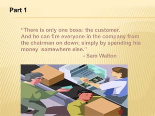 Part 1


   “There is only one boss: the customer.
   And he can fire everyone in the company from
   the chairman on down; simply by spending his
   money somewhere else.”
                           - Sam Walton
 
