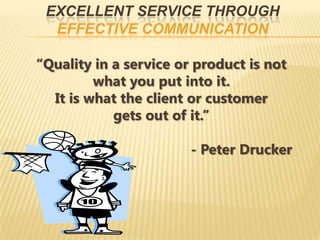 EXCELLENT SERVICE THROUGH
  EFFECTIVE COMMUNICATION

“Quality in a service or product is not
         what you put into it.
  It is what the client or customer
            gets out of it.”

                        - Peter Drucker
 
