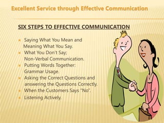 Excellent Service through Effective Communication


  SIX STEPS TO EFFECTIVE COMMUNICATION

     Saying What You Mean and
      Meaning What You Say.
     What You Don’t Say;
      Non-Verbal Communication.
     Putting Words Together:
      Grammar Usage.
     Asking the Correct Questions and
      answering the Questions Correctly.
     When the Customers Says “No”.
     Listening Actively.
 