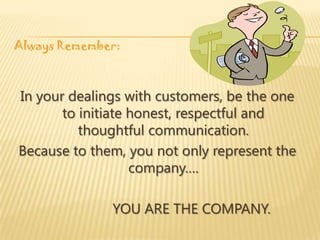 Always Remember:



In your dealings with customers, be the one
       to initiate honest, respectful and
          thoughtful communication.
Because to them, you not only represent the
                   company….

              YOU ARE THE COMPANY.
 