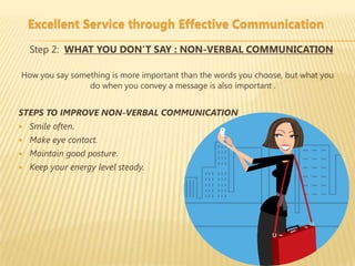 Excellent Service through Effective Communication

    Step 2: WHAT YOU DON’T SAY : NON-VERBAL COMMUNICATION

How you say something is more important than the words you choose, but what you
                do when you convey a message is also important .


STEPS TO IMPROVE NON-VERBAL COMMUNICATION
   Smile often.
   Make eye contact.
   Maintain good posture.
   Keep your energy level steady.
 