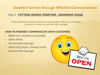 Excellent Service through Effective Communication

    Step 3: PUTTING WORDS TOGETHER : GRAMMAR USAGE

      Proper grammar is critical to effective communication. When you use proper
                  grammar, it is easier to send the right message.


HOW TO PROPERLY COMMUNICATE WITH CUSTOMERS:
   Reflect your company’s personality.
   Speak clearly.
   Use everyday language.
   Avoid using jargon, company terms
    and technical language.
 