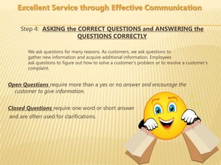 Excellent Service through Effective Communication

    Step 4: ASKING the CORRECT QUESTIONS and ANSWERING the
                       QUESTIONS CORRECTLY

        We ask questions for many reasons. As customers, we ask questions to
        gather new information and acquire additional information. Employees
        ask questions to figure out how to solve a customer’s problem or to resolve a customer’s
        complaint.


Open Questions require more than a yes or no answer and encourage the
  customer to give information.


Closed Questions require one word or short answer
and are often used for clarifications.
 