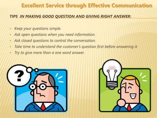 Excellent Service through Effective Communication
TIPS IN MAKING GOOD QUESTION AND GIVING RIGHT ANSWER:


   Keep your questions simple.
   Ask open questions when you need information.
   Ask closed questions to control the conversation.
   Take time to understand the customer’s question first before answering it.
   Try to give more than a one word answer.
 