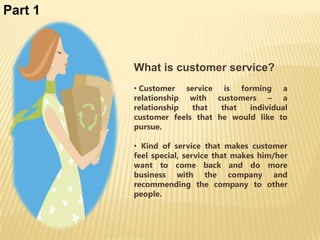 Part 1



         What is customer service?
         • Customer service is forming a
         relationship with customers – a
         relationship  that   that  individual
         customer feels that he would like to
         pursue.

         • Kind of service that makes customer
         feel special, service that makes him/her
         want to come back and do more
         business with the company and
         recommending the company to other
         people.
 