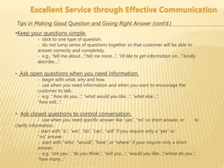 Excellent Service through Effective Communication
Tips in Making Good Question and Giving Right Answer (cont’d.)
•Keep your questions simple.
            - stick to one type of question.
            - do not lump series of questions together so that customer will be able to
            answer correctly and completely.
            - e.g., “tell me about…”,“tell me more…”, “I’d like to get information on…”,“kindly
            describe….”.

• Ask open questions when you need information.
        - begin with what, why and how.
        - use when you need information and when you want to encourage the
        customer to talk.
        - e.g. “ how do you…”, “what would you like…”, “what else…”,
        “how will…”.

• Ask closed questions to control conversation.
             - use when you need specific answer like “yes”, “no” or short answer, or             to
clarify information.
             - start with “is”, “are”, “do”, “can”, “will” if you require only a “yes” or
             “no” answer.
             - start with “who”, “would”, “how”, or “where” if your require only a short
             answer.
             - e.g. “are you..”, “do you think..”, “will you…”, “would you like…”,”where do you..”,
             “how many…”
 