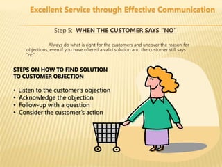 Excellent Service through Effective Communication

                 Step 5: WHEN THE CUSTOMER SAYS “NO”

               Always do what is right for the customers and uncover the reason for
    objections, even if you have offered a valid solution and the customer still says
    “no”.


STEPS ON HOW TO FIND SOLUTION
TO CUSTOMER OBJECTION

• Listen to the customer’s objection
• Acknowledge the objection
• Follow-up with a question
• Consider the customer’s action
 