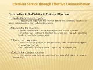 Excellent Service through Effective Communication


Steps on How to Find Solution to Customer Objections
• Listen to the customer’s objection.
           - discover and understand the reason/s behind the customer’s objection by
asking a combination of open and closed questions.

• Acknowledge the objection.
        - validate the customer’s reason, then respond with positive statement.
        - empathize with customer’s objection, but make sure you put additional
        benefit to the solution you proposed.

• Follow-up with a question.
          - make a follow-up question to validate or clarify if the customer finally agrees
          on you’re your proposal.
          - e.g. “how do you find my proposal..”, “would that be fine with you?...”

• Consider the customer’s answer.
        - the customer’s response will determine if you successfully made the customer
     believe in you.
 