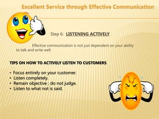 Excellent Service through Effective Communication



                       Step 6: LISTENING ACTIVELY

             Effective communication is not just dependent on your ability
   to talk and write well.


TIPS ON HOW TO ACTIVELY LISTEN TO CUSTOMERS

• Focus entirely on your customer.
• Listen completely.
• Remain objective ; do not judge.
• Listen to what not is said.
 