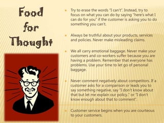 Food        Try to erase the words “I can’t”. Instead, try to
              focus on what you can do by saying “here’s what I
              can do for you” if the customer is asking you to do

  for
              something you can’t.

              Always be truthful about your products, services

Thought
          
              and policies. Never make misleading claims.

             We all carry emotional baggage. Never make your
              customers and co-workers suffer because you are
              having a problem. Remember that everyone has
              problems. Use your time to let go of personal
              baggage.

             Never comment negatively about competitors. If a
              customer asks for a comparison or leads you to
              say something negative, say “I don’t know about
              that but let me explain our policy..” or “I don’t
              know enough about that to comment”.

             Customer service begins when you are courteous
              to your customers.
 