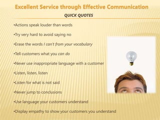 Excellent Service through Effective Communication
                               QUICK QUOTES

•Actions speak louder than words

•Try very hard to avoid saying no

•Erase the words I can’t from your vocabulary

•Tell customers what you can do

•Never use inappropriate language with a customer

•Listen, listen, listen

•Listen for what is not said

•Never jump to conclusions

•Use language your customers understand

•Display empathy to show your customers you understand
 