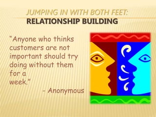 JUMPING IN WITH BOTH FEET:
    RELATIONSHIP BUILDING

“Anyone who thinks
customers are not
important should try
doing without them
for a
week.”
          - Anonymous
 
