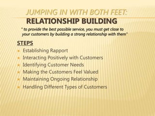JUMPING IN WITH BOTH FEET:
      RELATIONSHIP BUILDING
    “ to provide the best possible service, you must get close to
     your customers by building a strong relationship with them”

STEPS
    Establishing Rapport
    Interacting Positively with Customers
    Identifying Customer Needs
    Making the Customers Feel Valued
    Maintaining Ongoing Relationship
    Handling Different Types of Customers
 