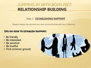 JUMPING IN WITH BOTH FEET:
             RELATIONSHIP BUILDING

                       Step 1: ESTABLISHING RAPPORT

        Rapport begins the moment you start communicating with your customers.


TIPS ON HOW TO ESTABLISH RAPPORT:

• Be friendly.
•   Be interested.
•   Be sensitive.
•   Be trustful.
•   Find common ground.
 