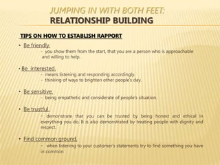 JUMPING IN WITH BOTH FEET:
               RELATIONSHIP BUILDING
TIPS ON HOW TO ESTABLISH RAPPORT
• Be friendly.
          - you show them from the start, that you are a person who is approachable
           and willing to help.

• Be interested.
          - means listening and responding accordingly.
          - thinking of ways to brighten other people’s day.

• Be sensitive.
          - being empathetic and considerate of people’s situation.

• Be trustful.
         - demonstrate that you can be trusted by being honest and ethical in
          everything you do. It is also demonstrated by treating people with dignity and
          respect.

• Find common ground.
         - when listening to your customer’s statements try to find something you have
          in common
 